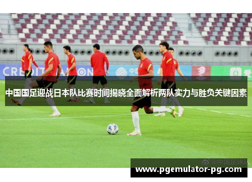 中国国足迎战日本队比赛时间揭晓全面解析两队实力与胜负关键因素