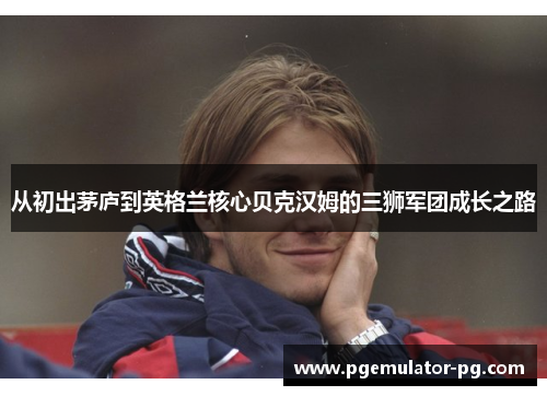 从初出茅庐到英格兰核心贝克汉姆的三狮军团成长之路