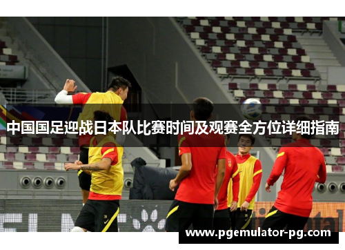中国国足迎战日本队比赛时间及观赛全方位详细指南 中国国足迎战日本队比赛时间及观赛全方位详细指南