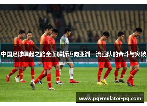 中国足球崛起之路全面解析迈向亚洲一流强队的奋斗与突破