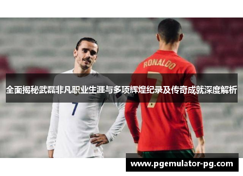 全面揭秘武磊非凡职业生涯与多项辉煌纪录及传奇成就深度解析 全面揭秘武磊非凡职业生涯与多项辉煌纪录及传奇成就深度解析