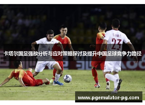 卡塔尔国足强敌分析与应对策略探讨及提升中国足球竞争力路径