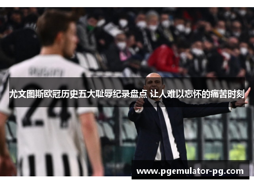 尤文图斯欧冠历史五大耻辱纪录盘点 让人难以忘怀的痛苦时刻