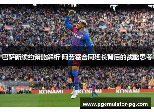 巴萨新续约策略解析 阿劳霍合同延长背后的战略思考 巴萨新续约策略解析 阿劳霍合同延长背后的战略思考