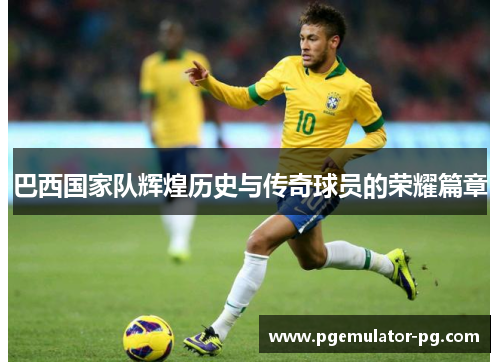 巴西国家队辉煌历史与传奇球员的荣耀篇章