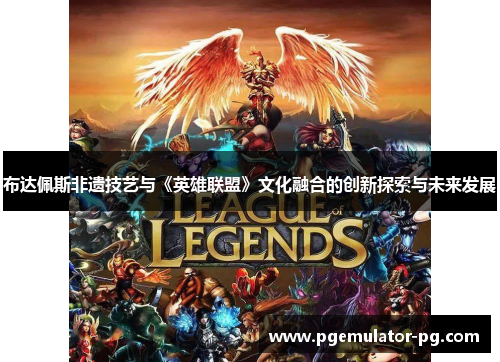 布达佩斯非遗技艺与《英雄联盟》文化融合的创新探索与未来发展
